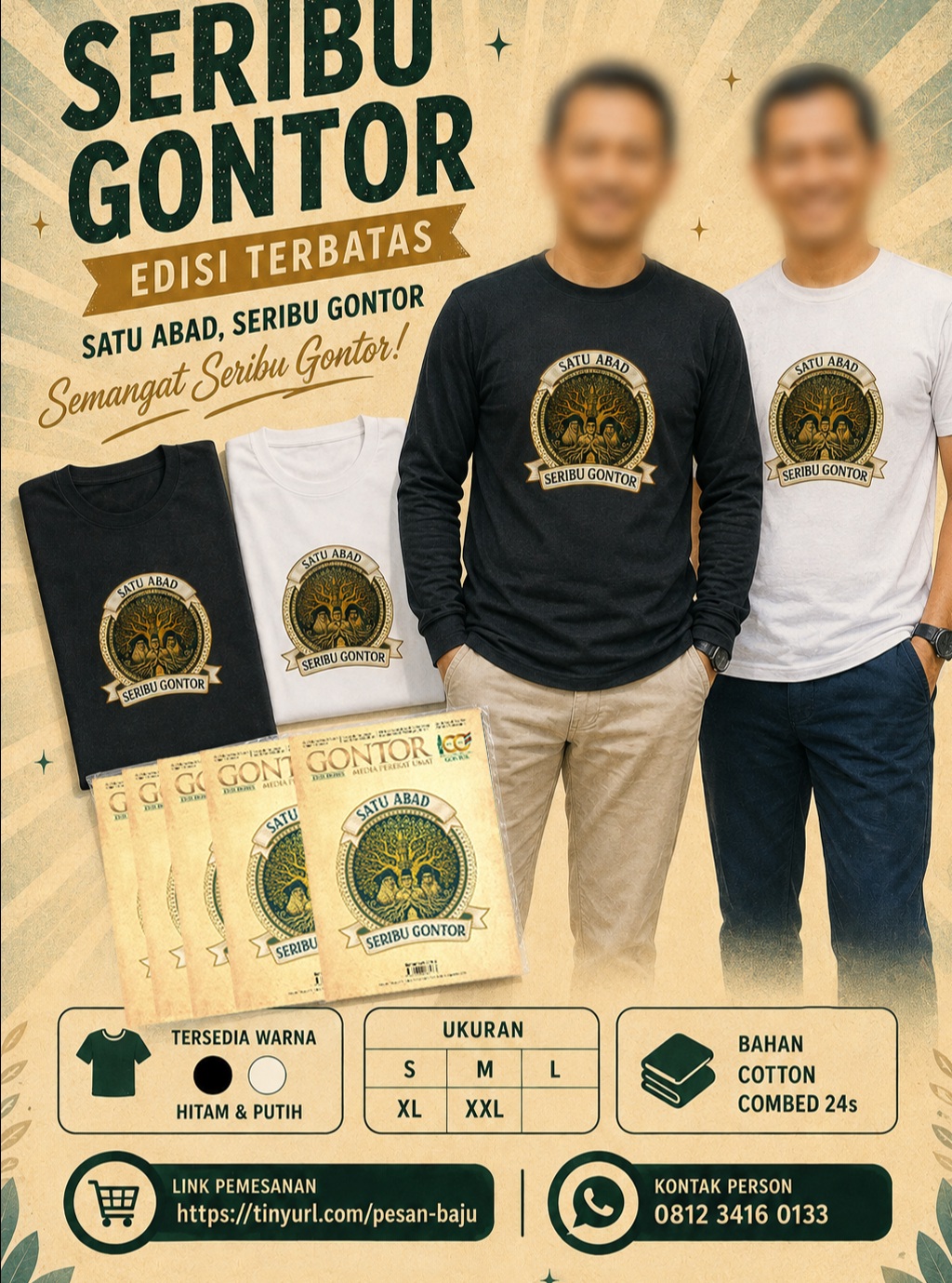 Kumpul-kumpul alumni di acara puncak 100 Tahun gontor boleh juga ini. Silahkan yang mau pesan bisa langsung ke link berikut : https://tinyurl.com/pesan-kaos
atau bisa pesan ke nomor yang ada pada flyer.Bahan : Cotton Combed 24s
Warna tersedia : Hitam dan Putih
Tersedia lengan pendek dan lengan panjang.
Ukuran : S, M, L, XL, XXL.Catatan:
Gambar yang ada pada katalog ini mungkin tidak 100% akurat dengan aslinya. Hal tersebut disebabkan adanya faktor perbedaan cahaya dan tampilan pada media elektronik yang digunakan.#gontornews #majalahgontor Kumpul-kumpul alumni di acara puncak 100 Tahun gontor boleh juga ini. Silahkan yang mau pesan bisa langsung ke link berikut : https://tinyurl.com/pesan-kaos
atau bisa pesan ke nomor yang ada pada flyer.Bahan : Cotton Combed 24s
Warna tersedia : Hitam dan Putih
Tersedia lengan pendek dan lengan panjang.
Ukuran : S, M, L, XL, XXL.Catatan:
Gambar yang ada pada katalog ini mungkin tidak 100% akurat dengan aslinya. Hal tersebut disebabkan adanya faktor perbedaan cahaya dan tampilan pada media elektronik yang digunakan.#gontornews #majalahgontor